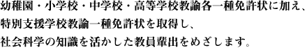 幼稚園・小学校・中学校・高等学校教諭各一種免許状に加え、特別支援学校教諭一種免許状を取得し、社会科学の知識を活かした教員輩出をめざします。