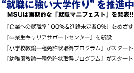 ”就職に強い大学作り”を推進中。MSUは画期的な「就職マニフェスト」を発表!! 「起業への就職率100%&進路未定者0%」をめざす。「卒業生キャリアサポートセンター」を新設。「法律経済総合研究所」を新設。「小学校教諭一種免許状取得プログラム」がスタート。「幼稚園教諭一種免許状取得プログラム」がスタート。